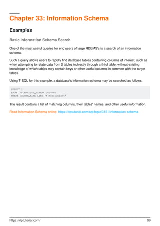 Chapter 33: Information Schema
Examples
Basic Information Schema Search
One of the most useful queries for end users of large RDBMS's is a search of an information
schema.
Such a query allows users to rapidly find database tables containing columns of interest, such as
when attempting to relate data from 2 tables indirectly through a third table, without existing
knowledge of which tables may contain keys or other useful columns in common with the target
tables.
Using T-SQL for this example, a database's information schema may be searched as follows:
SELECT *
FROM INFORMATION_SCHEMA.COLUMNS
WHERE COLUMN_NAME LIKE '%Institution%'
The result contains a list of matching columns, their tables' names, and other useful information.
Read Information Schema online: https://riptutorial.com/sql/topic/3151/information-schema
https://riptutorial.com/ 99
 