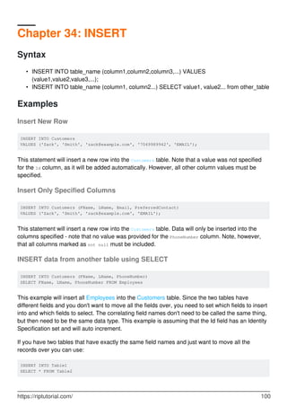Chapter 34: INSERT
Syntax
INSERT INTO table_name (column1,column2,column3,...) VALUES
(value1,value2,value3,...);
•
INSERT INTO table_name (column1, column2...) SELECT value1, value2... from other_table•
Examples
Insert New Row
INSERT INTO Customers
VALUES ('Zack', 'Smith', 'zack@example.com', '7049989942', 'EMAIL');
This statement will insert a new row into the Customers table. Note that a value was not specified
for the Id column, as it will be added automatically. However, all other column values must be
specified.
Insert Only Specified Columns
INSERT INTO Customers (FName, LName, Email, PreferredContact)
VALUES ('Zack', 'Smith', 'zack@example.com', 'EMAIL');
This statement will insert a new row into the Customers table. Data will only be inserted into the
columns specified - note that no value was provided for the PhoneNumber column. Note, however,
that all columns marked as not null must be included.
INSERT data from another table using SELECT
INSERT INTO Customers (FName, LName, PhoneNumber)
SELECT FName, LName, PhoneNumber FROM Employees
This example will insert all Employees into the Customers table. Since the two tables have
different fields and you don't want to move all the fields over, you need to set which fields to insert
into and which fields to select. The correlating field names don't need to be called the same thing,
but then need to be the same data type. This example is assuming that the Id field has an Identity
Specification set and will auto increment.
If you have two tables that have exactly the same field names and just want to move all the
records over you can use:
INSERT INTO Table1
SELECT * FROM Table2
https://riptutorial.com/ 100
 