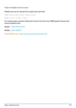 Insert multiple rows at once
Multiple rows can be inserted with a single insert command:
INSERT INTO tbl_name (field1, field2, field3)
VALUES (1,2,3), (4,5,6), (7,8,9);
For inserting large quantities of data (bulk insert) at the same time, DBMS-specific features and
recommendations exist.
MySQL - LOAD DATA INFILE
MSSQL - BULK INSERT
Read INSERT online: https://riptutorial.com/sql/topic/465/insert
https://riptutorial.com/ 101
 