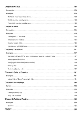 Chapter 38: MERGE 123
Introduction 123
Examples 123
MERGE to make Target match Source 123
MySQL: counting users by name 123
PostgreSQL: counting users by name 124
Chapter 39: NULL 125
Introduction 125
Examples 125
Filtering for NULL in queries 125
Nullable columns in tables 125
Updating fields to NULL 126
Inserting rows with NULL fields 126
Chapter 40: ORDER BY 127
Examples 127
Use ORDER BY with TOP to return the top x rows based on a column's value 127
Sorting by multiple columns 128
Sorting by column number (instead of name) 128
Order by Alias 129
Customizeed sorting order 129
Chapter 41: Order of Execution 131
Examples 131
Logical Order of Query Processing in SQL 131
Chapter 42: Primary Keys 133
Syntax 133
Examples 133
Creating a Primary Key 133
Using Auto Increment 133
Chapter 43: Relational Algebra 135
Examples 135
Overview 135
SELECT 135
 