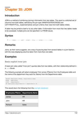 Chapter 35: JOIN
Introduction
JOIN is a method of combining (joining) information from two tables. The result is a stitched set of
columns from both tables, defined by the join type (INNER/OUTER/CROSS and
LEFT/RIGHT/FULL, explained below) and join criteria (how rows from both tables relate).
A table may be joined to itself or to any other table. If information from more than two tables needs
to be accessed, multiple joins can be specified in a FROM clause.
Syntax
[ { INNER | { { LEFT | RIGHT | FULL } [ OUTER ] } } ] JOIN•
Remarks
Joins, as their name suggests, are a way of querying data from several tables in a joint fashion,
with the rows displaying columns taken from more than one table.
Examples
Basic explicit inner join
A basic join (also called "inner join") queries data from two tables, with their relationship defined in
a join clause.
The following example will select employees' first names (FName) from the Employees table and
the name of the department they work for (Name) from the Departments table:
SELECT Employees.FName, Departments.Name
FROM Employees
JOIN Departments
ON Employees.DepartmentId = Departments.Id
This would return the following from the example database:
Employees.FName Departments.Name
James HR
John HR
Richard Sales
https://riptutorial.com/ 102
 