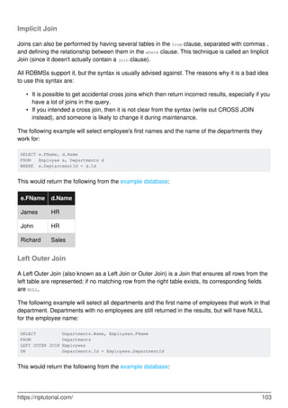Implicit Join
Joins can also be performed by having several tables in the from clause, separated with commas ,
and defining the relationship between them in the where clause. This technique is called an Implicit
Join (since it doesn't actually contain a join clause).
All RDBMSs support it, but the syntax is usually advised against. The reasons why it is a bad idea
to use this syntax are:
It is possible to get accidental cross joins which then return incorrect results, especially if you
have a lot of joins in the query.
•
If you intended a cross join, then it is not clear from the syntax (write out CROSS JOIN
instead), and someone is likely to change it during maintenance.
•
The following example will select employee's first names and the name of the departments they
work for:
SELECT e.FName, d.Name
FROM Employee e, Departments d
WHERE e.DeptartmentId = d.Id
This would return the following from the example database:
e.FName d.Name
James HR
John HR
Richard Sales
Left Outer Join
A Left Outer Join (also known as a Left Join or Outer Join) is a Join that ensures all rows from the
left table are represented; if no matching row from the right table exists, its corresponding fields
are NULL.
The following example will select all departments and the first name of employees that work in that
department. Departments with no employees are still returned in the results, but will have NULL
for the employee name:
SELECT Departments.Name, Employees.FName
FROM Departments
LEFT OUTER JOIN Employees
ON Departments.Id = Employees.DepartmentId
This would return the following from the example database:
https://riptutorial.com/ 103
 