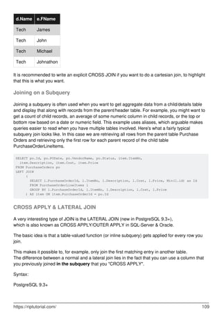 d.Name e.FName
Tech James
Tech John
Tech Michael
Tech Johnathon
It is recommended to write an explicit CROSS JOIN if you want to do a cartesian join, to highlight
that this is what you want.
Joining on a Subquery
Joining a subquery is often used when you want to get aggregate data from a child/details table
and display that along with records from the parent/header table. For example, you might want to
get a count of child records, an average of some numeric column in child records, or the top or
bottom row based on a date or numeric field. This example uses aliases, which arguable makes
queries easier to read when you have multiple tables involved. Here's what a fairly typical
subquery join looks like. In this case we are retrieving all rows from the parent table Purchase
Orders and retrieving only the first row for each parent record of the child table
PurchaseOrderLineItems.
SELECT po.Id, po.PODate, po.VendorName, po.Status, item.ItemNo,
item.Description, item.Cost, item.Price
FROM PurchaseOrders po
LEFT JOIN
(
SELECT l.PurchaseOrderId, l.ItemNo, l.Description, l.Cost, l.Price, Min(l.id) as Id
FROM PurchaseOrderLineItems l
GROUP BY l.PurchaseOrderId, l.ItemNo, l.Description, l.Cost, l.Price
) AS item ON item.PurchaseOrderId = po.Id
CROSS APPLY & LATERAL JOIN
A very interesting type of JOIN is the LATERAL JOIN (new in PostgreSQL 9.3+),
which is also known as CROSS APPLY/OUTER APPLY in SQL-Server & Oracle.
The basic idea is that a table-valued function (or inline subquery) gets applied for every row you
join.
This makes it possible to, for example, only join the first matching entry in another table.
The difference between a normal and a lateral join lies in the fact that you can use a column that
you previously joined in the subquery that you "CROSS APPLY".
Syntax:
PostgreSQL 9.3+
https://riptutorial.com/ 109
 
