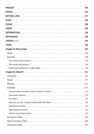 PROJECT 136
GIVING 136
NATURAL JOIN 137
ALIAS 138
DIVIDE 138
UNION 138
INTERSECTION 138
DIFFERENCE 138
UPDATE ( := ) 138
TIMES 138
Chapter 44: Row number 140
Syntax 140
Examples 140
Row numbers without partitions 140
Row numbers with partitions 140
Delete All But Last Record (1 to Many Table) 140
Chapter 45: SELECT 141
Introduction 141
Syntax 141
Remarks 141
Examples 141
Using the wildcard character to select all columns in a query. 141
Simple select statement 142
Dot notation 142
When Can You Use *, Bearing The Above Warning In Mind? 143
Selecting with Condition 144
Select Individual Columns 144
SELECT Using Column Aliases 145
All versions of SQL 145
Different Versions of SQL 146
All Versions of SQL 147
 
