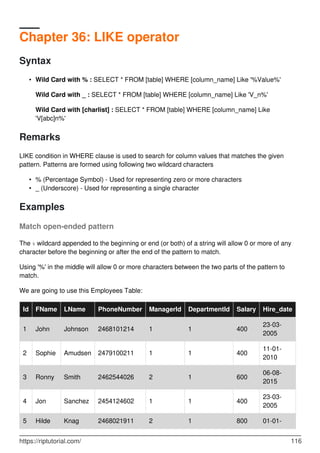 Chapter 36: LIKE operator
Syntax
Wild Card with % : SELECT * FROM [table] WHERE [column_name] Like '%Value%'
Wild Card with _ : SELECT * FROM [table] WHERE [column_name] Like 'V_n%'
Wild Card with [charlist] : SELECT * FROM [table] WHERE [column_name] Like
'V[abc]n%'
•
Remarks
LIKE condition in WHERE clause is used to search for column values that matches the given
pattern. Patterns are formed using following two wildcard characters
% (Percentage Symbol) - Used for representing zero or more characters•
_ (Underscore) - Used for representing a single character•
Examples
Match open-ended pattern
The % wildcard appended to the beginning or end (or both) of a string will allow 0 or more of any
character before the beginning or after the end of the pattern to match.
Using '%' in the middle will allow 0 or more characters between the two parts of the pattern to
match.
We are going to use this Employees Table:
Id FName LName PhoneNumber ManagerId DepartmentId Salary Hire_date
1 John Johnson 2468101214 1 1 400
23-03-
2005
2 Sophie Amudsen 2479100211 1 1 400
11-01-
2010
3 Ronny Smith 2462544026 2 1 600
06-08-
2015
4 Jon Sanchez 2454124602 1 1 400
23-03-
2005
01-01-5 Hilde Knag 2468021911 2 1 800
https://riptutorial.com/ 116
 