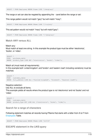 SELECT * FROM Employees WHERE Fname LIKE '[lmnop]ary'
The range or set can also be negated by appending the ^ caret before the range or set:
This range pattern would not match "gary" but will match "mary":
SELECT * FROM Employees WHERE FName LIKE '[^a-g]ary'
This set pattern would not match "mary" but will match"gary":
SELECT * FROM Employees WHERE Fname LIKE '[^lmnop]ary'
Match ANY versus ALL
Match any:
Must match at least one string. In this example the product type must be either 'electronics',
'books', or 'video'.
SELECT *
FROM purchase_table
WHERE product_type LIKE ANY ('electronics', 'books', 'video');
Match all (must meet all requirements).
In this example both 'united kingdom' and 'london' and 'eastern road' (including variations) must be
matched.
SELECT *
FROM customer_table
WHERE full_address LIKE ALL ('%united kingdom%', '%london%', '%eastern road%');
Negative selection:
Use ALL to exclude all items.
This example yields all results where the product type is not 'electronics' and not 'books' and not
'video'.
SELECT *
FROM customer_table
WHERE product_type NOT LIKE ALL ('electronics', 'books', 'video');
Search for a range of characters
Following statement matches all records having FName that starts with a letter from A to F from
Employees Table.
SELECT * FROM Employees WHERE FName LIKE '[A-F]%'
ESCAPE statement in the LIKE-query
https://riptutorial.com/ 119
 