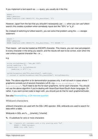 If you implement a text-search as LIKE-query, you usually do it like this:
SELECT *
FROM T_Whatever
WHERE SomeField LIKE CONCAT('%', @in_SearchText, '%')
However, (apart from the fact that you shouldn't necessarely use LIKE when you can use fulltext-
search) this creates a problem when somebody inputs text like "50%" or "a_b".
So (instead of switching to fulltext-search), you can solve that problem using the LIKE-escape
statement:
SELECT *
FROM T_Whatever
WHERE SomeField LIKE CONCAT('%', @in_SearchText, '%') ESCAPE ''
That means  will now be treated as ESCAPE character. This means, you can now just prepend 
to every character in the string you search, and the results will start to be correct, even when the
user enters a special character like % or _.
e.g.
string stringToSearch = "abc_def 50%";
string newString = "";
foreach(char c in stringToSearch)
newString += @"" + c;
sqlCmd.Parameters.Add("@in_SearchText", newString);
// instead of sqlCmd.Parameters.Add("@in_SearchText", stringToSearch);
Note: The above algorithm is for demonstration purposes only. It will not work in cases where 1
grapheme consists out of several characters (utf-8). e.g. string stringToSearch = "Les
Miseu0301rables"; You'll need to do this for each grapheme, not for each character. You should
not use the above algorithm if you're dealing with Asian/East-Asian/South-Asian languages. Or
rather, if you want correct code to begin with, you should just do that for each graphemeCluster.
See also ReverseString, a C# interview-question
Wildcard characters
wildcard characters are used with the SQL LIKE operator. SQL wildcards are used to search for
data within a table.
Wildcards in SQL are:%, _, [charlist], [^charlist]
% - A substitute for zero or more characters
Eg: //selects all customers with a City starting with "Lo"
SELECT * FROM Customers
WHERE City LIKE 'Lo%';
https://riptutorial.com/ 120
 