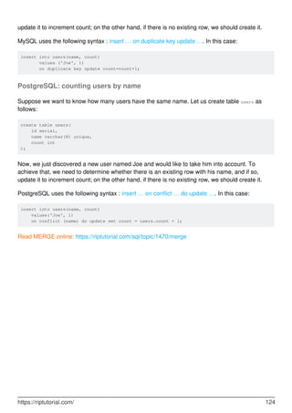update it to increment count; on the other hand, if there is no existing row, we should create it.
MySQL uses the following syntax : insert … on duplicate key update …. In this case:
insert into users(name, count)
values ('Joe', 1)
on duplicate key update count=count+1;
PostgreSQL: counting users by name
Suppose we want to know how many users have the same name. Let us create table users as
follows:
create table users(
id serial,
name varchar(8) unique,
count int
);
Now, we just discovered a new user named Joe and would like to take him into account. To
achieve that, we need to determine whether there is an existing row with his name, and if so,
update it to increment count; on the other hand, if there is no existing row, we should create it.
PostgreSQL uses the following syntax : insert … on conflict … do update …. In this case:
insert into users(name, count)
values('Joe', 1)
on conflict (name) do update set count = users.count + 1;
Read MERGE online: https://riptutorial.com/sql/topic/1470/merge
https://riptutorial.com/ 124
 