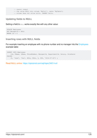 -- cannot insert
-- the value NULL into column 'MyCol1', table 'MyTable';
-- column does not allow nulls. INSERT fails.
Updating fields to NULL
Setting a field to NULL works exactly like with any other value:
UPDATE Employees
SET ManagerId = NULL
WHERE Id = 4
Inserting rows with NULL fields
For example inserting an employee with no phone number and no manager into the Employees
example table:
INSERT INTO Employees
(Id, FName, LName, PhoneNumber, ManagerId, DepartmentId, Salary, HireDate)
VALUES
(5, 'Jane', 'Doe', NULL, NULL, 2, 800, '2016-07-22') ;
Read NULL online: https://riptutorial.com/sql/topic/3421/null
https://riptutorial.com/ 126
 