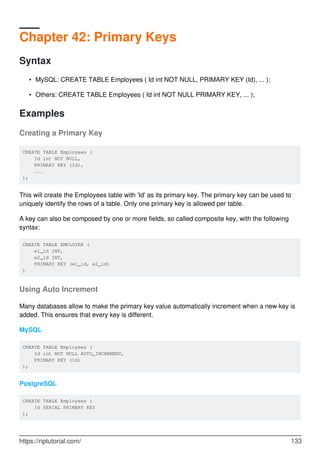 Chapter 42: Primary Keys
Syntax
MySQL: CREATE TABLE Employees ( Id int NOT NULL, PRIMARY KEY (Id), ... );•
Others: CREATE TABLE Employees ( Id int NOT NULL PRIMARY KEY, ... );•
Examples
Creating a Primary Key
CREATE TABLE Employees (
Id int NOT NULL,
PRIMARY KEY (Id),
...
);
This will create the Employees table with 'Id' as its primary key. The primary key can be used to
uniquely identify the rows of a table. Only one primary key is allowed per table.
A key can also be composed by one or more fields, so called composite key, with the following
syntax:
CREATE TABLE EMPLOYEE (
e1_id INT,
e2_id INT,
PRIMARY KEY (e1_id, e2_id)
)
Using Auto Increment
Many databases allow to make the primary key value automatically increment when a new key is
added. This ensures that every key is different.
MySQL
CREATE TABLE Employees (
Id int NOT NULL AUTO_INCREMENT,
PRIMARY KEY (Id)
);
PostgreSQL
CREATE TABLE Employees (
Id SERIAL PRIMARY KEY
);
https://riptutorial.com/ 133
 