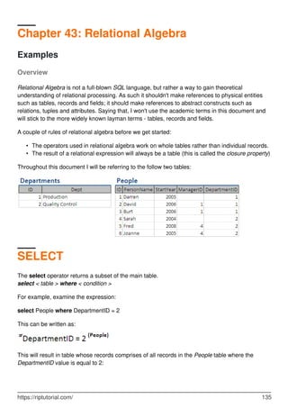 Chapter 43: Relational Algebra
Examples
Overview
Relational Algebra is not a full-blown SQL language, but rather a way to gain theoretical
understanding of relational processing. As such it shouldn't make references to physical entities
such as tables, records and fields; it should make references to abstract constructs such as
relations, tuples and attributes. Saying that, I won't use the academic terms in this document and
will stick to the more widely known layman terms - tables, records and fields.
A couple of rules of relational algebra before we get started:
The operators used in relational algebra work on whole tables rather than individual records.•
The result of a relational expression will always be a table (this is called the closure property)•
Throughout this document I will be referring to the follow two tables:
SELECT
The select operator returns a subset of the main table.
select < table > where < condition >
For example, examine the expression:
select People where DepartmentID = 2
This can be written as:
This will result in table whose records comprises of all records in the People table where the
DepartmentID value is equal to 2:
https://riptutorial.com/ 135
 