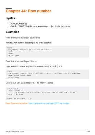 Chapter 44: Row number
Syntax
ROW_NUMBER ( )•
OVER ( [ PARTITION BY value_expression , ... [ n ] ] order_by_clause )•
Examples
Row numbers without partitions
Include a row number according to the order specified.
SELECT
ROW_NUMBER() OVER(ORDER BY Fname ASC) AS RowNumber,
Fname,
LName
FROM Employees
Row numbers with partitions
Uses a partition criteria to group the row numbering according to it.
SELECT
ROW_NUMBER() OVER(PARTITION BY DepartmentId ORDER BY DepartmentId ASC) AS RowNumber,
DepartmentId, Fname, LName
FROM Employees
Delete All But Last Record (1 to Many Table)
WITH cte AS (
SELECT ProjectID,
ROW_NUMBER() OVER (PARTITION BY ProjectID ORDER BY InsertDate DESC) AS rn
FROM ProjectNotes
)
DELETE FROM cte WHERE rn > 1;
Read Row number online: https://riptutorial.com/sql/topic/1977/row-number
https://riptutorial.com/ 140
 
