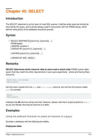 Chapter 45: SELECT
Introduction
The SELECT statement is at the heart of most SQL queries. It defines what result set should be
returned by the query, and is almost always used in conjunction with the FROM clause, which
defines what part(s) of the database should be queried.
Syntax
SELECT [DISTINCT] [column1] [, [column2] ... ]
FROM [table]
[ WHERE condition ]
[ GROUP BY [column1] [, [column2] ... ]
[ HAVING [column1] [, [column2] ... ]
[ ORDER BY ASC | DESC ]
•
Remarks
SELECT determines which columns' data to return and in which order FROM a given table
(given that they match the other requirements in your query specifically - where and having filters
and joins).
SELECT Name, SerialNumber
FROM ArmyInfo
will only return results from the Name and Serial Number columns, but not from the column called
Rank, for example
SELECT *
FROM ArmyInfo
indicates that all columns will be returned. However, please note that it is poor practice to SELECT *
as you are literally returning all columns of a table.
Examples
Using the wildcard character to select all columns in a query.
Consider a database with the following two tables.
Employees table:
https://riptutorial.com/ 141
 