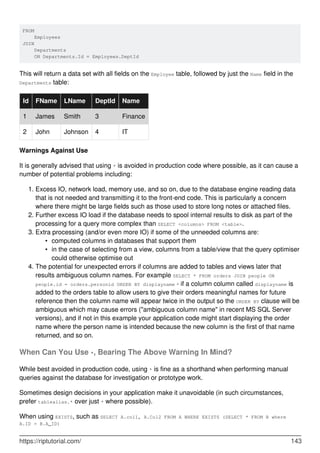 FROM
Employees
JOIN
Departments
ON Departments.Id = Employees.DeptId
This will return a data set with all fields on the Employee table, followed by just the Name field in the
Departments table:
Id FName LName DeptId Name
1 James Smith 3 Finance
2 John Johnson 4 IT
Warnings Against Use
It is generally advised that using * is avoided in production code where possible, as it can cause a
number of potential problems including:
Excess IO, network load, memory use, and so on, due to the database engine reading data
that is not needed and transmitting it to the front-end code. This is particularly a concern
where there might be large fields such as those used to store long notes or attached files.
1.
Further excess IO load if the database needs to spool internal results to disk as part of the
processing for a query more complex than SELECT <columns> FROM <table>.
2.
Extra processing (and/or even more IO) if some of the unneeded columns are:
computed columns in databases that support them•
in the case of selecting from a view, columns from a table/view that the query optimiser
could otherwise optimise out
•
3.
The potential for unexpected errors if columns are added to tables and views later that
results ambiguous column names. For example SELECT * FROM orders JOIN people ON
people.id = orders.personid ORDER BY displayname - if a column column called displayname is
added to the orders table to allow users to give their orders meaningful names for future
reference then the column name will appear twice in the output so the ORDER BY clause will be
ambiguous which may cause errors ("ambiguous column name" in recent MS SQL Server
versions), and if not in this example your application code might start displaying the order
name where the person name is intended because the new column is the first of that name
returned, and so on.
4.
When Can You Use *, Bearing The Above Warning In Mind?
While best avoided in production code, using * is fine as a shorthand when performing manual
queries against the database for investigation or prototype work.
Sometimes design decisions in your application make it unavoidable (in such circumstances,
prefer tablealias.* over just * where possible).
When using EXISTS, such as SELECT A.col1, A.Col2 FROM A WHERE EXISTS (SELECT * FROM B where
A.ID = B.A_ID)
https://riptutorial.com/ 143
 