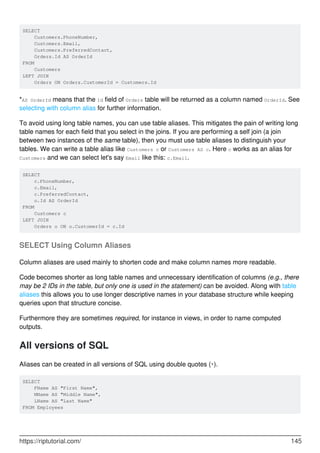 SELECT
Customers.PhoneNumber,
Customers.Email,
Customers.PreferredContact,
Orders.Id AS OrderId
FROM
Customers
LEFT JOIN
Orders ON Orders.CustomerId = Customers.Id
*AS OrderId means that the Id field of Orders table will be returned as a column named OrderId. See
selecting with column alias for further information.
To avoid using long table names, you can use table aliases. This mitigates the pain of writing long
table names for each field that you select in the joins. If you are performing a self join (a join
between two instances of the same table), then you must use table aliases to distinguish your
tables. We can write a table alias like Customers c or Customers AS c. Here c works as an alias for
Customers and we can select let's say Email like this: c.Email.
SELECT
c.PhoneNumber,
c.Email,
c.PreferredContact,
o.Id AS OrderId
FROM
Customers c
LEFT JOIN
Orders o ON o.CustomerId = c.Id
SELECT Using Column Aliases
Column aliases are used mainly to shorten code and make column names more readable.
Code becomes shorter as long table names and unnecessary identification of columns (e.g., there
may be 2 IDs in the table, but only one is used in the statement) can be avoided. Along with table
aliases this allows you to use longer descriptive names in your database structure while keeping
queries upon that structure concise.
Furthermore they are sometimes required, for instance in views, in order to name computed
outputs.
All versions of SQL
Aliases can be created in all versions of SQL using double quotes (").
SELECT
FName AS "First Name",
MName AS "Middle Name",
LName AS "Last Name"
FROM Employees
https://riptutorial.com/ 145
 
