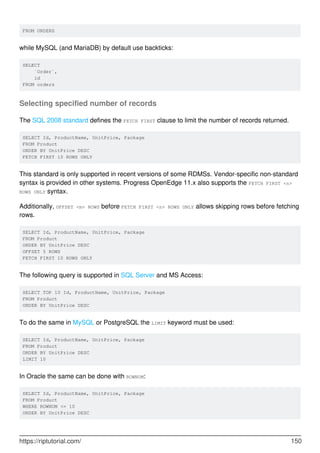 FROM ORDERS
while MySQL (and MariaDB) by default use backticks:
SELECT
`Order`,
id
FROM orders
Selecting specified number of records
The SQL 2008 standard defines the FETCH FIRST clause to limit the number of records returned.
SELECT Id, ProductName, UnitPrice, Package
FROM Product
ORDER BY UnitPrice DESC
FETCH FIRST 10 ROWS ONLY
This standard is only supported in recent versions of some RDMSs. Vendor-specific non-standard
syntax is provided in other systems. Progress OpenEdge 11.x also supports the FETCH FIRST <n>
ROWS ONLY syntax.
Additionally, OFFSET <m> ROWS before FETCH FIRST <n> ROWS ONLY allows skipping rows before fetching
rows.
SELECT Id, ProductName, UnitPrice, Package
FROM Product
ORDER BY UnitPrice DESC
OFFSET 5 ROWS
FETCH FIRST 10 ROWS ONLY
The following query is supported in SQL Server and MS Access:
SELECT TOP 10 Id, ProductName, UnitPrice, Package
FROM Product
ORDER BY UnitPrice DESC
To do the same in MySQL or PostgreSQL the LIMIT keyword must be used:
SELECT Id, ProductName, UnitPrice, Package
FROM Product
ORDER BY UnitPrice DESC
LIMIT 10
In Oracle the same can be done with ROWNUM:
SELECT Id, ProductName, UnitPrice, Package
FROM Product
WHERE ROWNUM <= 10
ORDER BY UnitPrice DESC
https://riptutorial.com/ 150
 