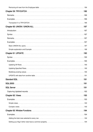 Removing all rows from the Employee table 184
Chapter 59: TRY/CATCH 186
Remarks 186
Examples 186
Transaction In a TRY/CATCH 186
Chapter 60: UNION / UNION ALL 187
Introduction 187
Syntax 187
Remarks 187
Examples 187
Basic UNION ALL query 187
Simple explanation and Example 188
Chapter 61: UPDATE 190
Syntax 190
Examples 190
Updating All Rows 190
Updating Specified Rows 190
Modifying existing values 190
UPDATE with data from another table 191
Standard SQL 191
SQL:2003 191
SQL Server 191
Capturing Updated records 192
Chapter 62: Views 193
Examples 193
Simple views 193
Complex views 193
Chapter 63: Window Functions 194
Examples 194
Adding the total rows selected to every row 194
Setting up a flag if other rows have a common property 194
 
