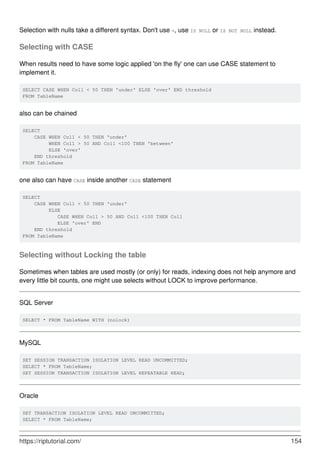 Selection with nulls take a different syntax. Don't use =, use IS NULL or IS NOT NULL instead.
Selecting with CASE
When results need to have some logic applied 'on the fly' one can use CASE statement to
implement it.
SELECT CASE WHEN Col1 < 50 THEN 'under' ELSE 'over' END threshold
FROM TableName
also can be chained
SELECT
CASE WHEN Col1 < 50 THEN 'under'
WHEN Col1 > 50 AND Col1 <100 THEN 'between'
ELSE 'over'
END threshold
FROM TableName
one also can have CASE inside another CASE statement
SELECT
CASE WHEN Col1 < 50 THEN 'under'
ELSE
CASE WHEN Col1 > 50 AND Col1 <100 THEN Col1
ELSE 'over' END
END threshold
FROM TableName
Selecting without Locking the table
Sometimes when tables are used mostly (or only) for reads, indexing does not help anymore and
every little bit counts, one might use selects without LOCK to improve performance.
SQL Server
SELECT * FROM TableName WITH (nolock)
MySQL
SET SESSION TRANSACTION ISOLATION LEVEL READ UNCOMMITTED;
SELECT * FROM TableName;
SET SESSION TRANSACTION ISOLATION LEVEL REPEATABLE READ;
Oracle
SET TRANSACTION ISOLATION LEVEL READ UNCOMMITTED;
SELECT * FROM TableName;
https://riptutorial.com/ 154
 