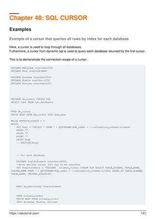 Chapter 48: SQL CURSOR
Examples
Example of a cursor that queries all rows by index for each database
Here, a cursor is used to loop through all databases.
Futhermore, a cursor from dynamic sql is used to query each database returned by the first cursor.
This is to demonstrate the connection-scope of a cursor.
DECLARE @db_name nvarchar(255)
DECLARE @sql nvarchar(MAX)
DECLARE @schema nvarchar(255)
DECLARE @table nvarchar(255)
DECLARE @column nvarchar(255)
DECLARE db_cursor CURSOR FOR
SELECT name FROM sys.databases
OPEN db_cursor
FETCH NEXT FROM db_cursor INTO @db_name
WHILE @@FETCH_STATUS = 0
BEGIN
SET @sql = 'SELECT * FROM ' + QUOTENAME(@db_name) + '.information_schema.columns'
PRINT ''
PRINT ''
PRINT ''
PRINT @sql
-- EXECUTE(@sql)
-- For each database
DECLARE @sqlstatement nvarchar(4000)
--move declare cursor into sql to be executed
SET @sqlstatement = 'DECLARE columns_cursor CURSOR FOR SELECT TABLE_SCHEMA, TABLE_NAME,
COLUMN_NAME FROM ' + QUOTENAME(@db_name) + '.information_schema.columns ORDER BY TABLE_SCHEMA,
TABLE_NAME, ORDINAL_POSITION'
EXEC sp_executesql @sqlstatement
OPEN columns_cursor
FETCH NEXT FROM columns_cursor
INTO @schema, @table, @column
https://riptutorial.com/ 161
 
