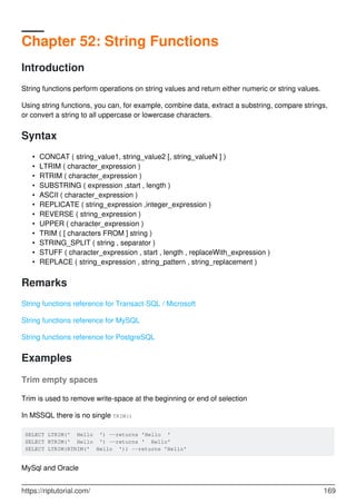 Chapter 52: String Functions
Introduction
String functions perform operations on string values and return either numeric or string values.
Using string functions, you can, for example, combine data, extract a substring, compare strings,
or convert a string to all uppercase or lowercase characters.
Syntax
CONCAT ( string_value1, string_value2 [, string_valueN ] )•
LTRIM ( character_expression )•
RTRIM ( character_expression )•
SUBSTRING ( expression ,start , length )•
ASCII ( character_expression )•
REPLICATE ( string_expression ,integer_expression )•
REVERSE ( string_expression )•
UPPER ( character_expression )•
TRIM ( [ characters FROM ] string )•
STRING_SPLIT ( string , separator )•
STUFF ( character_expression , start , length , replaceWith_expression )•
REPLACE ( string_expression , string_pattern , string_replacement )•
Remarks
String functions reference for Transact-SQL / Microsoft
String functions reference for MySQL
String functions reference for PostgreSQL
Examples
Trim empty spaces
Trim is used to remove write-space at the beginning or end of selection
In MSSQL there is no single TRIM()
SELECT LTRIM(' Hello ') --returns 'Hello '
SELECT RTRIM(' Hello ') --returns ' Hello'
SELECT LTRIM(RTRIM(' Hello ')) --returns 'Hello'
MySql and Oracle
https://riptutorial.com/ 169
 
