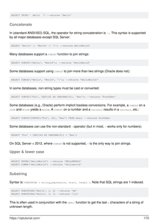 SELECT TRIM(' Hello ') --returns 'Hello'
Concatenate
In (standard ANSI/ISO) SQL, the operator for string concatenation is ||. This syntax is supported
by all major databases except SQL Server:
SELECT 'Hello' || 'World' || '!'; --returns HelloWorld!
Many databases support a CONCAT function to join strings:
SELECT CONCAT('Hello', 'World'); --returns 'HelloWorld'
Some databases support using CONCAT to join more than two strings (Oracle does not):
SELECT CONCAT('Hello', 'World', '!'); --returns 'HelloWorld!'
In some databases, non-string types must be cast or converted:
SELECT CONCAT('Foo', CAST(42 AS VARCHAR(5)), 'Bar'); --returns 'Foo42Bar'
Some databases (e.g., Oracle) perform implicit lossless conversions. For example, a CONCAT on a
CLOB and NCLOB yields a NCLOB. A CONCAT on a number and a varchar2 results in a varchar2, etc.:
SELECT CONCAT(CONCAT('Foo', 42), 'Bar') FROM dual; --returns Foo42Bar
Some databases can use the non-standard + operator (but in most, + works only for numbers):
SELECT 'Foo' + CAST(42 AS VARCHAR(5)) + 'Bar';
On SQL Server < 2012, where CONCAT is not supported, + is the only way to join strings.
Upper & lower case
SELECT UPPER('HelloWorld') --returns 'HELLOWORLD'
SELECT LOWER('HelloWorld') --returns 'helloworld'
Substring
Syntax is: SUBSTRING ( string_expression, start, length ). Note that SQL strings are 1-indexed.
SELECT SUBSTRING('Hello', 1, 2) --returns 'He'
SELECT SUBSTRING('Hello', 3, 3) --returns 'llo'
This is often used in conjunction with the LEN() function to get the last n characters of a string of
unknown length.
https://riptutorial.com/ 170
 