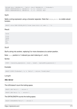 DECLARE @str1 VARCHAR(10) = 'Hello', @str2 VARCHAR(10) = 'FooBarBaz';
SELECT SUBSTRING(@str1, LEN(@str1) - 2, 3) --returns 'llo'
SELECT SUBSTRING(@str2, LEN(@str2) - 2, 3) --returns 'Baz'
Split
Splits a string expression using a character separator. Note that STRING_SPLIT() is a table-valued
function.
SELECT value FROM STRING_SPLIT('Lorem ipsum dolor sit amet.', ' ');
Result:
value
-----
Lorem
ipsum
dolor
sit
amet.
Stuff
Stuff a string into another, replacing 0 or more characters at a certain position.
Note: start position is 1-indexed (you start indexing at 1, not 0).
Syntax:
STUFF ( character_expression , start , length , replaceWith_expression )
Example:
SELECT STUFF('FooBarBaz', 4, 3, 'Hello') --returns 'FooHelloBaz'
Length
SQL Server
The LEN doesn't count the trailing space.
SELECT LEN('Hello') -- returns 5
SELECT LEN('Hello '); -- returns 5
The DATALENGTH counts the trailing space.
SELECT DATALENGTH('Hello') -- returns 5
https://riptutorial.com/ 171
 