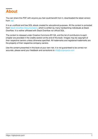 About
You can share this PDF with anyone you feel could benefit from it, downloaded the latest version
from: sql
It is an unofficial and free SQL ebook created for educational purposes. All the content is extracted
from Stack Overflow Documentation, which is written by many hardworking individuals at Stack
Overflow. It is neither affiliated with Stack Overflow nor official SQL.
The content is released under Creative Commons BY-SA, and the list of contributors to each
chapter are provided in the credits section at the end of this book. Images may be copyright of
their respective owners unless otherwise specified. All trademarks and registered trademarks are
the property of their respective company owners.
Use the content presented in this book at your own risk; it is not guaranteed to be correct nor
accurate, please send your feedback and corrections to info@zzzprojects.com
https://riptutorial.com/ 1
 
