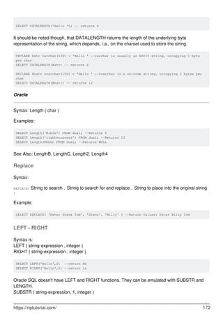 SELECT DATALENGTH('Hello '); -- returns 6
It should be noted though, that DATALENGTH returns the length of the underlying byte
representation of the string, which depends, i.a., on the charset used to store the string.
DECLARE @str varchar(100) = 'Hello ' --varchar is usually an ASCII string, occupying 1 byte
per char
SELECT DATALENGTH(@str) -- returns 6
DECLARE @nstr nvarchar(100) = 'Hello ' --nvarchar is a unicode string, occupying 2 bytes per
char
SELECT DATALENGTH(@nstr) -- returns 12
Oracle
Syntax: Length ( char )
Examples:
SELECT Length('Bible') FROM dual; --Returns 5
SELECT Length('righteousness') FROM dual; --Returns 13
SELECT Length(NULL) FROM dual; --Returns NULL
See Also: LengthB, LengthC, Length2, Length4
Replace
Syntax:
REPLACE( String to search , String to search for and replace , String to place into the original string
)
Example:
SELECT REPLACE( 'Peter Steve Tom', 'Steve', 'Billy' ) --Return Values: Peter Billy Tom
LEFT - RIGHT
Syntax is:
LEFT ( string-expression , integer )
RIGHT ( string-expression , integer )
SELECT LEFT('Hello',2) --return He
SELECT RIGHT('Hello',2) --return lo
Oracle SQL doesn't have LEFT and RIGHT functions. They can be emulated with SUBSTR and
LENGTH.
SUBSTR ( string-expression, 1, integer )
https://riptutorial.com/ 172
 