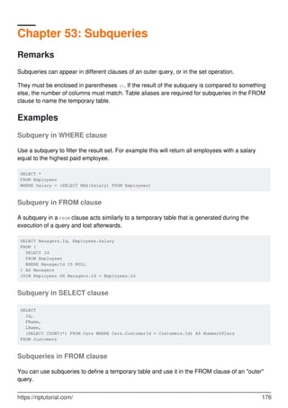Chapter 53: Subqueries
Remarks
Subqueries can appear in different clauses of an outer query, or in the set operation.
They must be enclosed in parentheses (). If the result of the subquery is compared to something
else, the number of columns must match. Table aliases are required for subqueries in the FROM
clause to name the temporary table.
Examples
Subquery in WHERE clause
Use a subquery to filter the result set. For example this will return all employees with a salary
equal to the highest paid employee.
SELECT *
FROM Employees
WHERE Salary = (SELECT MAX(Salary) FROM Employees)
Subquery in FROM clause
A subquery in a FROM clause acts similarly to a temporary table that is generated during the
execution of a query and lost afterwards.
SELECT Managers.Id, Employees.Salary
FROM (
SELECT Id
FROM Employees
WHERE ManagerId IS NULL
) AS Managers
JOIN Employees ON Managers.Id = Employees.Id
Subquery in SELECT clause
SELECT
Id,
FName,
LName,
(SELECT COUNT(*) FROM Cars WHERE Cars.CustomerId = Customers.Id) AS NumberOfCars
FROM Customers
Subqueries in FROM clause
You can use subqueries to define a temporary table and use it in the FROM clause of an "outer"
query.
https://riptutorial.com/ 176
 