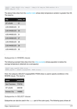 SELECT * FROM (SELECT city, temp_hi - temp_lo AS temp_var FROM weather) AS w
WHERE temp_var > 20;
The above finds cities from the weather table whose daily temperature variation is greater than 20.
The result is:
city temp_var
ST LOUIS 21
LOS ANGELES 31
LOS ANGELES 23
LOS ANGELES 31
LOS ANGELES 27
LOS ANGELES 28
LOS ANGELES 28
LOS ANGELES 32
.
Subqueries in WHERE clause
The following example finds cities (from the cities example) whose population is below the
average temperature (obtained via a sub-qquery):
SELECT name, pop2000 FROM cities
WHERE pop2000 < (SELECT avg(pop2000) FROM cities);
Here: the subquery (SELECT avg(pop2000) FROM cities) is used to specify conditions in the
WHERE clause. The result is:
name pop2000
San Francisco 776733
ST LOUIS 348189
Kansas City 146866
Subqueries in SELECT clause
Subqueries can also be used in the SELECT part of the outer query. The following query shows all
https://riptutorial.com/ 177
 