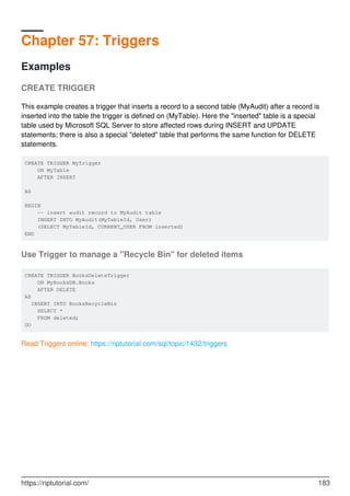 Chapter 57: Triggers
Examples
CREATE TRIGGER
This example creates a trigger that inserts a record to a second table (MyAudit) after a record is
inserted into the table the trigger is defined on (MyTable). Here the "inserted" table is a special
table used by Microsoft SQL Server to store affected rows during INSERT and UPDATE
statements; there is also a special "deleted" table that performs the same function for DELETE
statements.
CREATE TRIGGER MyTrigger
ON MyTable
AFTER INSERT
AS
BEGIN
-- insert audit record to MyAudit table
INSERT INTO MyAudit(MyTableId, User)
(SELECT MyTableId, CURRENT_USER FROM inserted)
END
Use Trigger to manage a "Recycle Bin" for deleted items
CREATE TRIGGER BooksDeleteTrigger
ON MyBooksDB.Books
AFTER DELETE
AS
INSERT INTO BooksRecycleBin
SELECT *
FROM deleted;
GO
Read Triggers online: https://riptutorial.com/sql/topic/1432/triggers
https://riptutorial.com/ 183
 