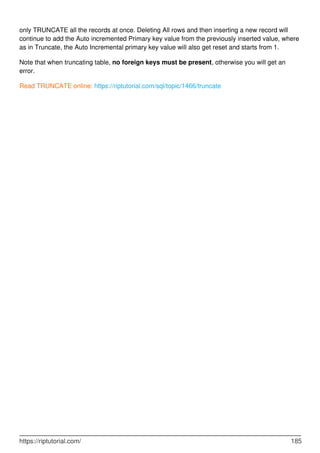 only TRUNCATE all the records at once. Deleting All rows and then inserting a new record will
continue to add the Auto incremented Primary key value from the previously inserted value, where
as in Truncate, the Auto Incremental primary key value will also get reset and starts from 1.
Note that when truncating table, no foreign keys must be present, otherwise you will get an
error.
Read TRUNCATE online: https://riptutorial.com/sql/topic/1466/truncate
https://riptutorial.com/ 185
 
