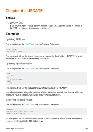 Chapter 61: UPDATE
Syntax
UPDATE table
SET column_name = value, column_name2 = value_2, ..., column_name_n = value_n
WHERE condition (logical operator condition_n)
•
Examples
Updating All Rows
This example uses the Cars Table from the Example Databases.
UPDATE Cars
SET Status = 'READY'
This statement will set the 'status' column of all rows of the 'Cars' table to "READY" because it
does not have a WHERE clause to filter the set of rows.
Updating Specified Rows
This example uses the Cars Table from the Example Databases.
UPDATE
Cars
SET
Status = 'READY'
WHERE
Id = 4
This statement will set the status of the row of 'Cars' with id 4 to "READY".
WHERE clause contains a logical expression which is evaluated for each row. If a row fulfills the
criteria, its value is updated. Otherwise, a row remains unchanged.
Modifying existing values
This example uses the Cars Table from the Example Databases.
UPDATE Cars
SET TotalCost = TotalCost + 100
WHERE Id = 3 or Id = 4
Update operations can include current values in the updated row. In this simple example the
TotalCost is incremented by 100 for two rows:
https://riptutorial.com/ 190
 