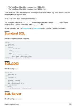 The TotalCost of Car #3 is increased from 100 to 200•
The TotalCost of Car #4 is increased from 1254 to 1354•
A column's new value may be derived from its previous value or from any other column's value in
the same table or a joined table.
UPDATE with data from another table
The examples below fill in a PhoneNumber for any Employee who is also a Customer and currently
does not have a phone number set in the Employees Table.
(These examples use the Employees and Customers tables from the Example Databases.)
Standard SQL
Update using a correlated subquery:
UPDATE
Employees
SET PhoneNumber =
(SELECT
c.PhoneNumber
FROM
Customers c
WHERE
c.FName = Employees.FName
AND c.LName = Employees.LName)
WHERE Employees.PhoneNumber IS NULL
SQL:2003
Update using MERGE:
MERGE INTO
Employees e
USING
Customers c
ON
e.FName = c.Fname
AND e.LName = c.LName
AND e.PhoneNumber IS NULL
WHEN MATCHED THEN
UPDATE
SET PhoneNumber = c.PhoneNumber
SQL Server
Update using INNER JOIN:
https://riptutorial.com/ 191
 