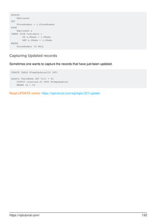 UPDATE
Employees
SET
PhoneNumber = c.PhoneNumber
FROM
Employees e
INNER JOIN Customers c
ON e.FName = c.FName
AND e.LName = c.LName
WHERE
PhoneNumber IS NULL
Capturing Updated records
Sometimes one wants to capture the records that have just been updated.
CREATE TABLE #TempUpdated(ID INT)
Update TableName SET Col1 = 42
OUTPUT inserted.ID INTO #TempUpdated
WHERE Id > 50
Read UPDATE online: https://riptutorial.com/sql/topic/321/update
https://riptutorial.com/ 192
 
