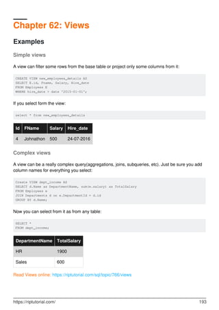 Chapter 62: Views
Examples
Simple views
A view can filter some rows from the base table or project only some columns from it:
CREATE VIEW new_employees_details AS
SELECT E.id, Fname, Salary, Hire_date
FROM Employees E
WHERE hire_date > date '2015-01-01';
If you select form the view:
select * from new_employees_details
Id FName Salary Hire_date
4 Johnathon 500 24-07-2016
Complex views
A view can be a really complex query(aggregations, joins, subqueries, etc). Just be sure you add
column names for everything you select:
Create VIEW dept_income AS
SELECT d.Name as DepartmentName, sum(e.salary) as TotalSalary
FROM Employees e
JOIN Departments d on e.DepartmentId = d.id
GROUP BY d.Name;
Now you can select from it as from any table:
SELECT *
FROM dept_income;
DepartmentName TotalSalary
HR 1900
Sales 600
Read Views online: https://riptutorial.com/sql/topic/766/views
https://riptutorial.com/ 193
 
