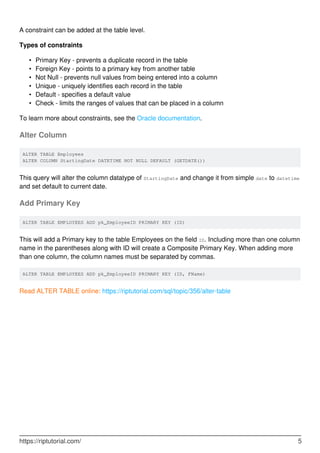 A constraint can be added at the table level.
Types of constraints
Primary Key - prevents a duplicate record in the table•
Foreign Key - points to a primary key from another table•
Not Null - prevents null values from being entered into a column•
Unique - uniquely identifies each record in the table•
Default - specifies a default value•
Check - limits the ranges of values that can be placed in a column•
To learn more about constraints, see the Oracle documentation.
Alter Column
ALTER TABLE Employees
ALTER COLUMN StartingDate DATETIME NOT NULL DEFAULT (GETDATE())
This query will alter the column datatype of StartingDate and change it from simple date to datetime
and set default to current date.
Add Primary Key
ALTER TABLE EMPLOYEES ADD pk_EmployeeID PRIMARY KEY (ID)
This will add a Primary key to the table Employees on the field ID. Including more than one column
name in the parentheses along with ID will create a Composite Primary Key. When adding more
than one column, the column names must be separated by commas.
ALTER TABLE EMPLOYEES ADD pk_EmployeeID PRIMARY KEY (ID, FName)
Read ALTER TABLE online: https://riptutorial.com/sql/topic/356/alter-table
https://riptutorial.com/ 5
 