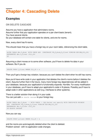 Chapter 4: Cascading Delete
Examples
ON DELETE CASCADE
Assume you have a application that administers rooms.
Assume further that your application operates on a per client basis (tenant).
You have several clients.
So your database will contain one table for clients, and one for rooms.
Now, every client has N rooms.
This should mean that you have a foreign key on your room table, referencing the client table.
ALTER TABLE dbo.T_Room WITH CHECK ADD CONSTRAINT FK_T_Room_T_Client FOREIGN KEY(RM_CLI_ID)
REFERENCES dbo.T_Client (CLI_ID)
GO
Assuming a client moves on to some other software, you'll have to delete his data in your
software. But if you do
DELETE FROM T_Client WHERE CLI_ID = x
Then you'll get a foreign key violation, because you can't delete the client when he still has rooms.
Now you'd have write code in your application that deletes the client's rooms before it deletes the
client. Assume further that in the future, many more foreign key dependencies will be added in
your database, because your application's functionality expands. Horrible. For every modification
in your database, you'll have to adapt your application's code in N places. Possibly you'll have to
adapt code in other applications as well (e.g. interfaces to other systems).
There is a better solution than doing it in your code.
You can just add ON DELETE CASCADE to your foreign key.
ALTER TABLE dbo.T_Room -- WITH CHECK -- SQL-Server can specify WITH CHECK/WITH NOCHECK
ADD CONSTRAINT FK_T_Room_T_Client FOREIGN KEY(RM_CLI_ID)
REFERENCES dbo.T_Client (CLI_ID)
ON DELETE CASCADE
Now you can say
DELETE FROM T_Client WHERE CLI_ID = x
and the rooms are automagically deleted when the client is deleted.
Problem solved - with no application code changes.
https://riptutorial.com/ 7
 