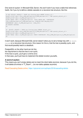 One word of caution: In Microsoft SQL-Server, this won't work if you have a table that references
itselfs. So if you try to define a delete cascade on a recursive tree structure, like this:
IF NOT EXISTS (SELECT * FROM sys.foreign_keys WHERE object_id =
OBJECT_ID(N'[dbo].[FK_T_FMS_Navigation_T_FMS_Navigation]') AND parent_object_id =
OBJECT_ID(N'[dbo].[T_FMS_Navigation]'))
ALTER TABLE [dbo].[T_FMS_Navigation] WITH CHECK ADD CONSTRAINT
[FK_T_FMS_Navigation_T_FMS_Navigation] FOREIGN KEY([NA_NA_UID])
REFERENCES [dbo].[T_FMS_Navigation] ([NA_UID])
ON DELETE CASCADE
GO
IF EXISTS (SELECT * FROM sys.foreign_keys WHERE object_id =
OBJECT_ID(N'[dbo].[FK_T_FMS_Navigation_T_FMS_Navigation]') AND parent_object_id =
OBJECT_ID(N'[dbo].[T_FMS_Navigation]'))
ALTER TABLE [dbo].[T_FMS_Navigation] CHECK CONSTRAINT [FK_T_FMS_Navigation_T_FMS_Navigation]
GO
it won't work, because Microsoft-SQL-server doesn't allow you to set a foreign key with ON DELETE
CASCADE on a recursive tree structure. One reason for this is, that the tree is possibly cyclic, and
that would possibly lead to a deadlock.
PostgreSQL on the other hand can do this;
the requirement is that the tree is non-cyclic.
If the tree is cyclic, you'll get a runtime error.
In that case, you'll just have to implement the delete function yourselfs.
A word of caution:
This means you can't simply delete and re-insert the client table anymore, because if you do this,
it will delete all entries in "T_Room"... (no non-delta updates anymore)
Read Cascading Delete online: https://riptutorial.com/sql/topic/3518/cascading-delete
https://riptutorial.com/ 8
 