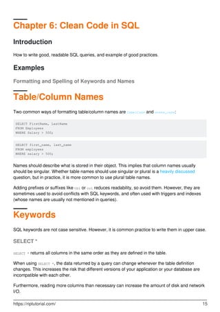 Chapter 6: Clean Code in SQL
Introduction
How to write good, readable SQL queries, and example of good practices.
Examples
Formatting and Spelling of Keywords and Names
Table/Column Names
Two common ways of formatting table/column names are CamelCase and snake_case:
SELECT FirstName, LastName
FROM Employees
WHERE Salary > 500;
SELECT first_name, last_name
FROM employees
WHERE salary > 500;
Names should describe what is stored in their object. This implies that column names usually
should be singular. Whether table names should use singular or plural is a heavily discussed
question, but in practice, it is more common to use plural table names.
Adding prefixes or suffixes like tbl or col reduces readability, so avoid them. However, they are
sometimes used to avoid conflicts with SQL keywords, and often used with triggers and indexes
(whose names are usually not mentioned in queries).
Keywords
SQL keywords are not case sensitive. However, it is common practice to write them in upper case.
SELECT *
SELECT * returns all columns in the same order as they are defined in the table.
When using SELECT *, the data returned by a query can change whenever the table definition
changes. This increases the risk that different versions of your application or your database are
incompatible with each other.
Furthermore, reading more columns than necessary can increase the amount of disk and network
I/O.
https://riptutorial.com/ 15
 