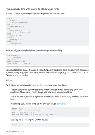 (This can also be done while aligning the SQL keywords right.)
Another common style is to put important keywords on their own lines:
SELECT
d.Name,
COUNT(*) AS Employees
FROM
Departments AS d
JOIN
Employees AS e
ON d.ID = e.DepartmentID
WHERE
d.Name != 'HR'
HAVING
COUNT(*) > 10
ORDER BY
COUNT(*) DESC;
Vertically aligning multiple similar expressions improves readability:
SELECT Model,
EmployeeID
FROM Cars
WHERE CustomerID = 42
AND Status = 'READY';
Using multiple lines makes it harder to embed SQL commands into other programming languages.
However, many languages have a mechanism for multi-line strings, e.g., @"..." in C#, """...""" in
Python, or R"(...)" in C++.
Joins
Explicit joins should always be used; implicit joins have several problems:
The join condition is somewhere in the WHERE clause, mixed up with any other filter
conditions. This makes it harder to see which tables are joined, and how.
•
Due to the above, there is a higher risk of mistakes, and it is more likely that they are found
later.
•
In standard SQL, explicit joins are the only way to use outer joins:
SELECT d.Name,
e.Fname || e.LName AS EmpName
FROM Departments AS d
LEFT JOIN Employees AS e ON d.ID = e.DepartmentID;
•
Explicit joins allow using the USING clause:
SELECT RecipeID,
•
https://riptutorial.com/ 17
 