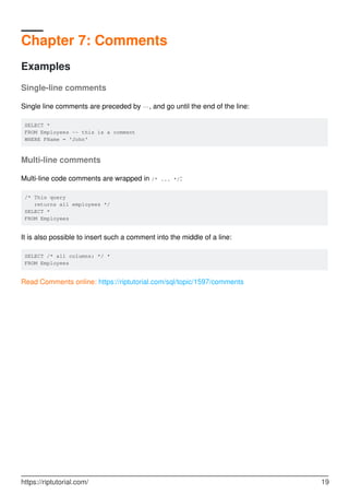 Chapter 7: Comments
Examples
Single-line comments
Single line comments are preceded by --, and go until the end of the line:
SELECT *
FROM Employees -- this is a comment
WHERE FName = 'John'
Multi-line comments
Multi-line code comments are wrapped in /* ... */:
/* This query
returns all employees */
SELECT *
FROM Employees
It is also possible to insert such a comment into the middle of a line:
SELECT /* all columns: */ *
FROM Employees
Read Comments online: https://riptutorial.com/sql/topic/1597/comments
https://riptutorial.com/ 19
 