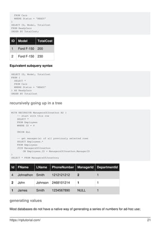 FROM Cars
WHERE Status = 'READY'
)
SELECT ID, Model, TotalCost
FROM ReadyCars
ORDER BY TotalCost;
ID Model TotalCost
1 Ford F-150 200
2 Ford F-150 230
Equivalent subquery syntax
SELECT ID, Model, TotalCost
FROM (
SELECT *
FROM Cars
WHERE Status = 'READY'
) AS ReadyCars
ORDER BY TotalCost
recursively going up in a tree
WITH RECURSIVE ManagersOfJonathon AS (
-- start with this row
SELECT *
FROM Employees
WHERE ID = 4
UNION ALL
-- get manager(s) of all previously selected rows
SELECT Employees.*
FROM Employees
JOIN ManagersOfJonathon
ON Employees.ID = ManagersOfJonathon.ManagerID
)
SELECT * FROM ManagersOfJonathon;
Id FName LName PhoneNumber ManagerId DepartmentId
4 Johnathon Smith 1212121212 2 1
2 John Johnson 2468101214 1 1
1 James Smith 1234567890 NULL 1
generating values
Most databases do not have a native way of generating a series of numbers for ad-hoc use;
https://riptutorial.com/ 21
 