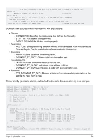 JOIN tbl_hierarchy th ON (th.id = t.parent_id) -- CONNECT BY PRIOR id =
parent_id
WHERE th.CONNECT_BY_ISCYCLE = 0) -- NOCYCLE
SELECT th.*
--, REPLICATE(' ', (th."LEVEL" - 1) * 3) + th.name AS tbl_hierarchy
FROM tbl_hierarchy th
JOIN tbl CONNECT_BY_ROOT ON (CONNECT_BY_ROOT.id = th.root_id)
ORDER BY th.SYS_CONNECT_BY_PATH_name; -- ORDER SIBLINGS BY name
CONNECT BY features demonstrated above, with explanations:
Clauses
CONNECT BY: Specifies the relationship that defines the hierarchy.○
START WITH: Specifies the root nodes.○
ORDER SIBLINGS BY: Orders results properly.○
•
Parameters
NOCYCLE: Stops processing a branch when a loop is detected. Valid hierarchies are
Directed Acyclic Graphs, and circular references violate this construct.
○
•
Operators
PRIOR: Obtains data from the node's parent.○
CONNECT_BY_ROOT: Obtains data from the node's root.○
•
Pseudocolumns
LEVEL: Indicates the node's distance from its root.○
CONNECT_BY_ISLEAF: Indicates a node without children.○
CONNECT_BY_ISCYCLE: Indicates a node with a circular reference.○
•
Functions
SYS_CONNECT_BY_PATH: Returns a flattened/concatenated representation of the
path to the node from its root.
○
•
Recursively generate dates, extended to include team rostering as example
DECLARE @DateFrom DATETIME = '2016-06-01 06:00'
DECLARE @DateTo DATETIME = '2016-07-01 06:00'
DECLARE @IntervalDays INT = 7
-- Transition Sequence = Rest & Relax into Day Shift into Night Shift
-- RR (Rest & Relax) = 1
-- DS (Day Shift) = 2
-- NS (Night Shift) = 3
;WITH roster AS
(
SELECT @DateFrom AS RosterStart, 1 AS TeamA, 2 AS TeamB, 3 AS TeamC
UNION ALL
SELECT DATEADD(d, @IntervalDays, RosterStart),
CASE TeamA WHEN 1 THEN 2 WHEN 2 THEN 3 WHEN 3 THEN 1 END AS TeamA,
CASE TeamB WHEN 1 THEN 2 WHEN 2 THEN 3 WHEN 3 THEN 1 END AS TeamB,
CASE TeamC WHEN 1 THEN 2 WHEN 2 THEN 3 WHEN 3 THEN 1 END AS TeamC
FROM roster WHERE RosterStart < DATEADD(d, -@IntervalDays, @DateTo)
)
SELECT RosterStart,
ISNULL(LEAD(RosterStart) OVER (ORDER BY RosterStart), RosterStart + @IntervalDays) AS
https://riptutorial.com/ 24
 