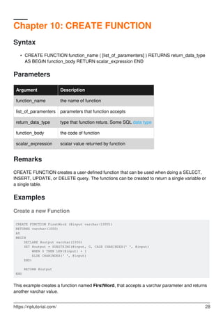 Chapter 10: CREATE FUNCTION
Syntax
CREATE FUNCTION function_name ( [list_of_paramenters] ) RETURNS return_data_type
AS BEGIN function_body RETURN scalar_expression END
•
Parameters
Argument Description
function_name the name of function
list_of_paramenters parameters that function accepts
return_data_type type that function returs. Some SQL data type
function_body the code of function
scalar_expression scalar value returned by function
Remarks
CREATE FUNCTION creates a user-defined function that can be used when doing a SELECT,
INSERT, UPDATE, or DELETE query. The functions can be created to return a single variable or
a single table.
Examples
Create a new Function
CREATE FUNCTION FirstWord (@input varchar(1000))
RETURNS varchar(1000)
AS
BEGIN
DECLARE @output varchar(1000)
SET @output = SUBSTRING(@input, 0, CASE CHARINDEX(' ', @input)
WHEN 0 THEN LEN(@input) + 1
ELSE CHARINDEX(' ', @input)
END)
RETURN @output
END
This example creates a function named FirstWord, that accepts a varchar parameter and returns
another varchar value.
https://riptutorial.com/ 28
 