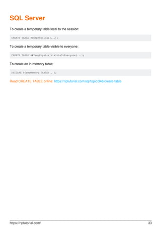 SQL Server
To create a temporary table local to the session:
CREATE TABLE #TempPhysical(...);
To create a temporary table visible to everyone:
CREATE TABLE ##TempPhysicalVisibleToEveryone(...);
To create an in-memory table:
DECLARE @TempMemory TABLE(...);
Read CREATE TABLE online: https://riptutorial.com/sql/topic/348/create-table
https://riptutorial.com/ 33
 