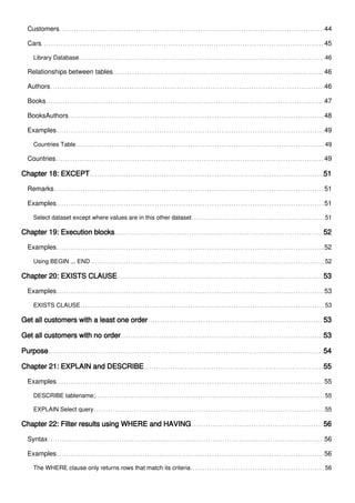Customers 44
Cars 45
Library Database 46
Relationships between tables 46
Authors 46
Books 47
BooksAuthors 48
Examples 49
Countries Table 49
Countries 49
Chapter 18: EXCEPT 51
Remarks 51
Examples 51
Select dataset except where values are in this other dataset 51
Chapter 19: Execution blocks 52
Examples 52
Using BEGIN ... END 52
Chapter 20: EXISTS CLAUSE 53
Examples 53
EXISTS CLAUSE 53
Get all customers with a least one order 53
Get all customers with no order 53
Purpose 54
Chapter 21: EXPLAIN and DESCRIBE 55
Examples 55
DESCRIBE tablename; 55
EXPLAIN Select query 55
Chapter 22: Filter results using WHERE and HAVING 56
Syntax 56
Examples 56
The WHERE clause only returns rows that match its criteria 56
 