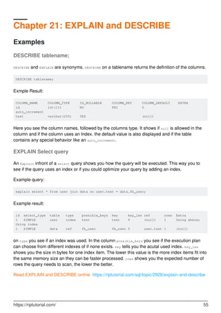 Chapter 21: EXPLAIN and DESCRIBE
Examples
DESCRIBE tablename;
DESCRIBE and EXPLAIN are synonyms. DESCRIBE on a tablename returns the definition of the columns.
DESCRIBE tablename;
Exmple Result:
COLUMN_NAME COLUMN_TYPE IS_NULLABLE COLUMN_KEY COLUMN_DEFAULT EXTRA
id int(11) NO PRI 0
auto_increment
test varchar(255) YES (null)
Here you see the column names, followed by the columns type. It shows if null is allowed in the
column and if the column uses an Index. the default value is also displayed and if the table
contains any special behavior like an auto_increment.
EXPLAIN Select query
An Explain infront of a select query shows you how the query will be executed. This way you to
see if the query uses an index or if you could optimize your query by adding an index.
Example query:
explain select * from user join data on user.test = data.fk_user;
Example result:
id select_type table type possible_keys key key_len ref rows Extra
1 SIMPLE user index test test 5 (null) 1 Using where;
Using index
1 SIMPLE data ref fk_user fk_user 5 user.test 1 (null)
on type you see if an index was used. In the column possible_keys you see if the execution plan
can choose from different indexes of if none exists. key tells you the acutal used index. key_len
shows you the size in bytes for one index item. The lower this value is the more index items fit into
the same memory size an they can be faster processed. rows shows you the expected number of
rows the query needs to scan, the lower the better.
Read EXPLAIN and DESCRIBE online: https://riptutorial.com/sql/topic/2928/explain-and-describe
https://riptutorial.com/ 55
 