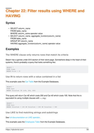 Chapter 22: Filter results using WHERE and
HAVING
Syntax
SELECT column_name
FROM table_name
WHERE column_name operator value
•
SELECT column_name, aggregate_function(column_name)
FROM table_name
GROUP BY column_name
HAVING aggregate_function(column_name) operator value
•
Examples
The WHERE clause only returns rows that match its criteria
Steam has a games under $10 section of their store page. Somewhere deep in the heart of their
systems, there's probably a query that looks something like:
SELECT *
FROM Items
WHERE Price < 10
Use IN to return rows with a value contained in a list
This example uses the Car Table from the Example Databases.
SELECT *
FROM Cars
WHERE TotalCost IN (100, 200, 300)
This query will return Car #2 which costs 200 and Car #3 which costs 100. Note that this is
equivalent to using multiple clauses with OR, e.g.:
SELECT *
FROM Cars
WHERE TotalCost = 100 OR TotalCost = 200 OR TotalCost = 300
Use LIKE to find matching strings and substrings
See full documentation on LIKE operator.
This example uses the Employees Table from the Example Databases.
https://riptutorial.com/ 56
 