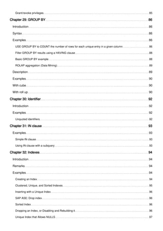 Grant/revoke privileges 85
Chapter 29: GROUP BY 86
Introduction 86
Syntax 86
Examples 86
USE GROUP BY to COUNT the number of rows for each unique entry in a given column 86
Filter GROUP BY results using a HAVING clause 88
Basic GROUP BY example 88
ROLAP aggregation (Data Mining) 89
Description 89
Examples 90
With cube 90
With roll up 90
Chapter 30: Identifier 92
Introduction 92
Examples 92
Unquoted identifiers 92
Chapter 31: IN clause 93
Examples 93
Simple IN clause 93
Using IN clause with a subquery 93
Chapter 32: Indexes 94
Introduction 94
Remarks 94
Examples 94
Creating an Index 94
Clustered, Unique, and Sorted Indexes 95
Inserting with a Unique Index 96
SAP ASE: Drop index 96
Sorted Index 96
Dropping an Index, or Disabling and Rebuilding it 96
Unique Index that Allows NULLS 97
 